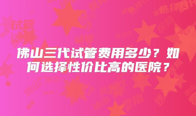 佛山三代试管费用多少？如何选择性价比高的医院？