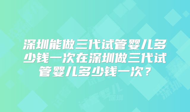 深圳能做三代试管婴儿多少钱一次在深圳做三代试管婴儿多少钱一次?
