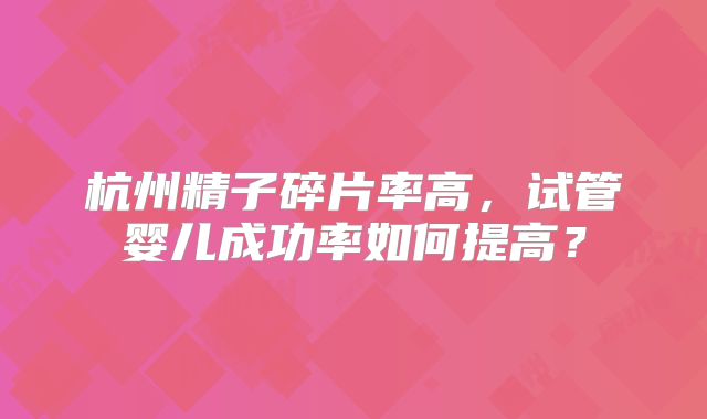 杭州精子碎片率高,试管婴儿成功率如何提高?