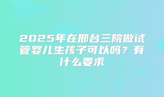 2025年在邢台三院做试管婴儿生孩子可以吗?有什么要求