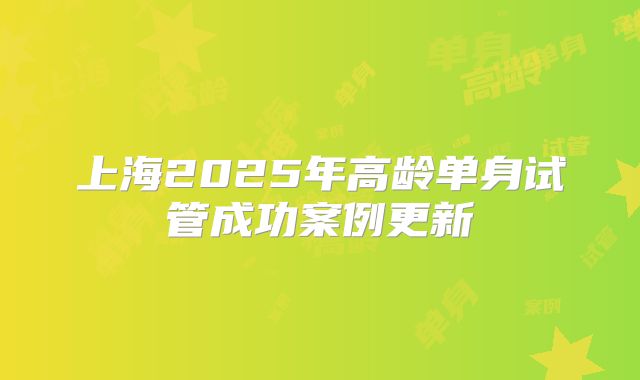 上海2025年高龄单身试管成功案例更新