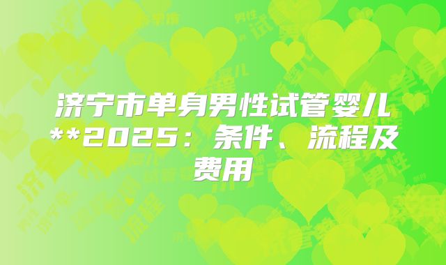 济宁市单身男性试管婴儿**2025：条件、流程及费用