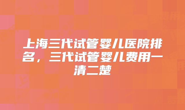 上海三代试管婴儿医院排名,三代试管婴儿费用一清二楚