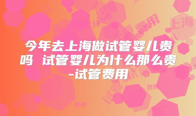 今年去上海做试管婴儿贵吗 试管婴儿为什么那么贵-试管费用
