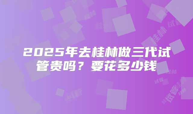 2025年去桂林做三代试管贵吗?要花多少钱