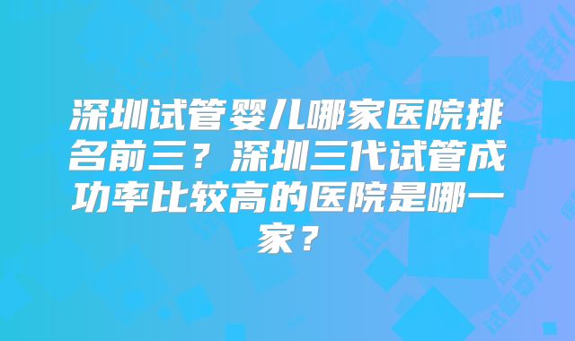 深圳试管婴儿哪家医院排名前三？深圳三代试管成功率比较高的医院是哪一家？