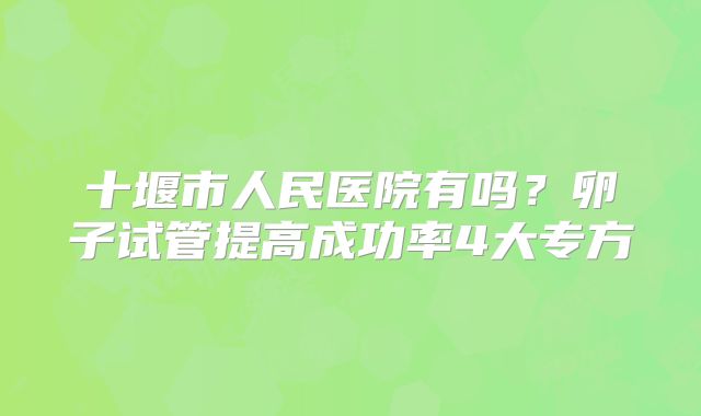 十堰市人民医院有吗?卵子试管提高成功率4大专方
