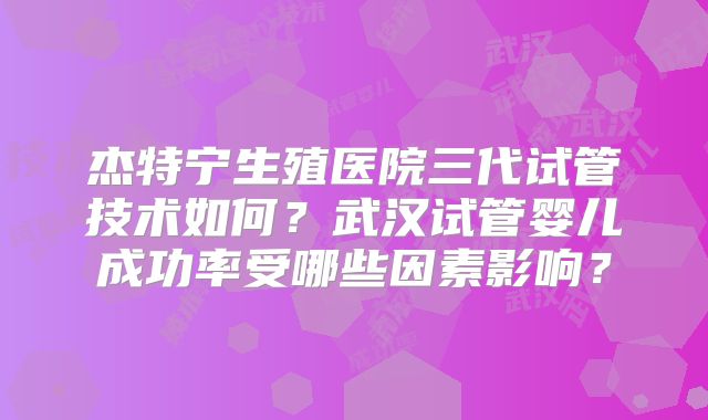 杰特宁生殖医院三代试管技术如何？武汉试管婴儿成功率受哪些因素影响？