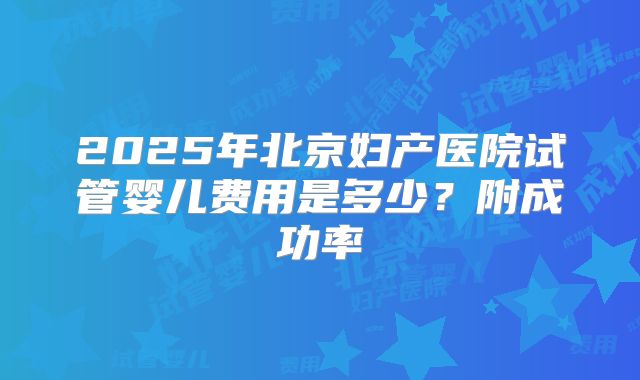 2025年北京妇产医院试管婴儿费用是多少?附成功率