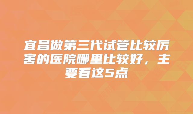 宜昌做第三代试管比较厉害的医院哪里比较好，主要看这5点