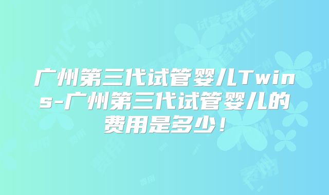 广州第三代试管婴儿Twins-广州第三代试管婴儿的费用是多少!