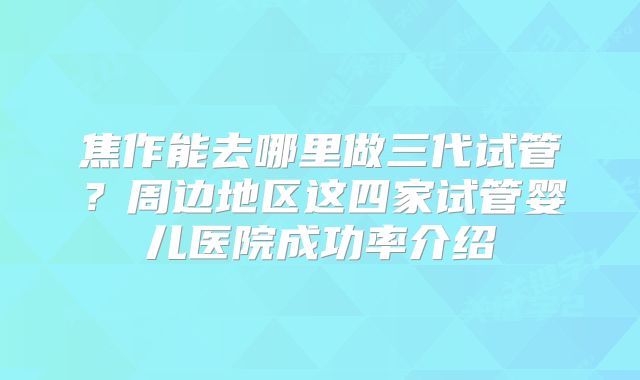 焦作能去哪里做三代试管？周边地区这四家试管婴儿医院成功率介绍