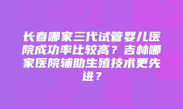 长春哪家三代试管婴儿医院成功率比较高?吉林哪家医院辅助生殖技术更先进?