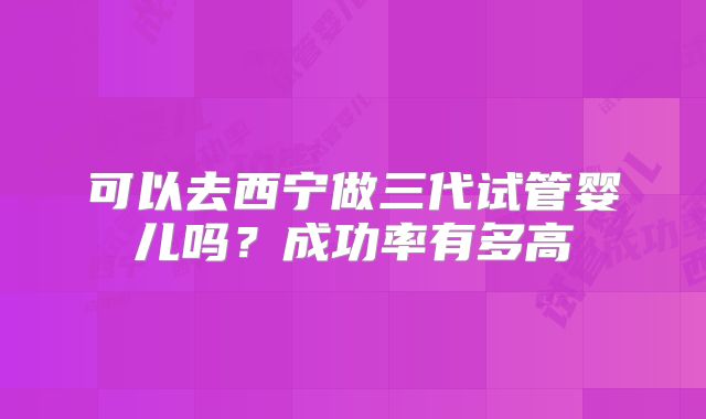 可以去西宁做三代试管婴儿吗?成功率有多高
