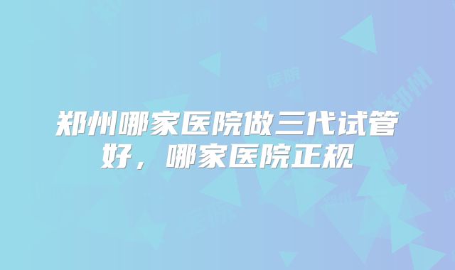 郑州哪家医院做三代试管好，哪家医院正规