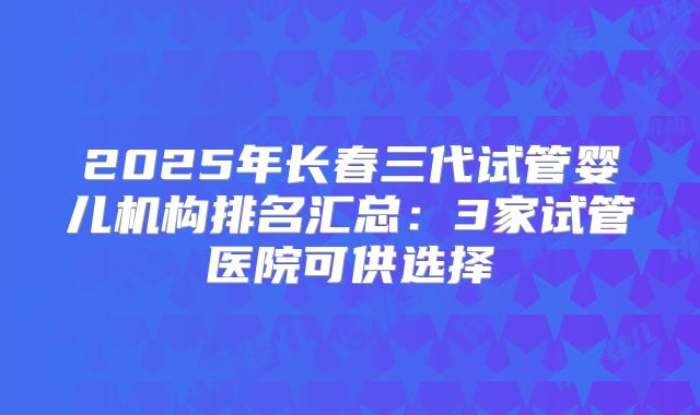 2025年长春三代试管婴儿机构排名汇总:3家试管医院可供选择