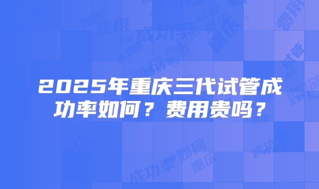 2025年重庆三代试管成功率如何？费用贵吗？