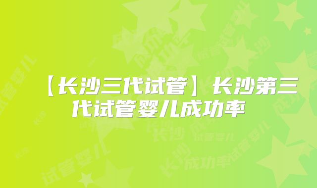 【长沙三代试管】长沙第三代试管婴儿成功率