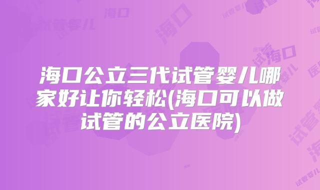 海口公立三代试管婴儿哪家好让你轻松(海口可以做试管的公立医院)