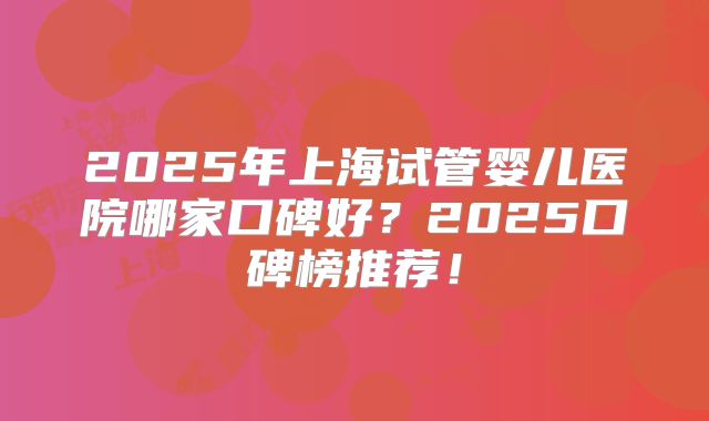 2025年上海试管婴儿医院哪家口碑好?2025口碑榜推荐!