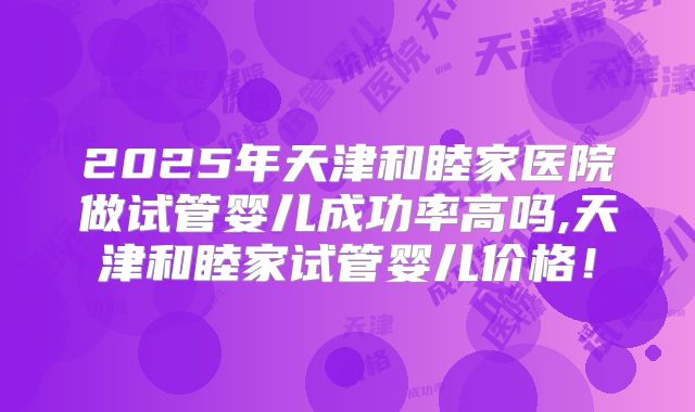 2025年天津和睦家医院做试管婴儿成功率高吗,天津和睦家试管婴儿价格!