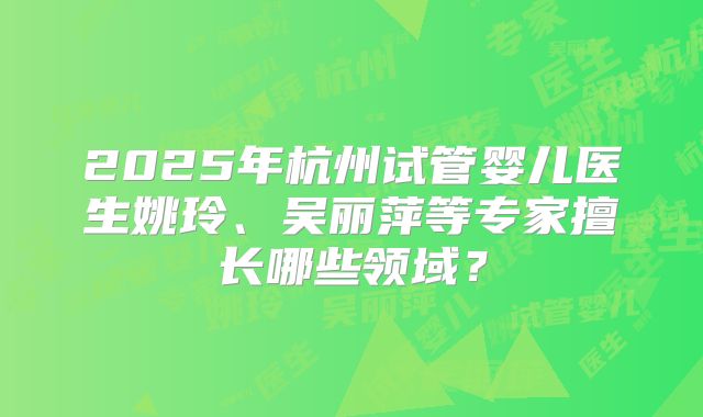 2025年杭州试管婴儿医生姚玲、吴丽萍等专家擅长哪些领域?