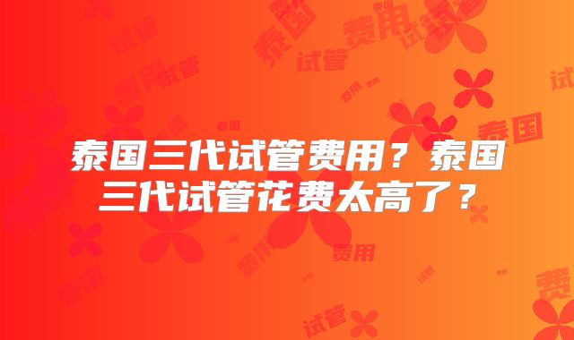 泰国三代试管费用?泰国三代试管花费太高了?