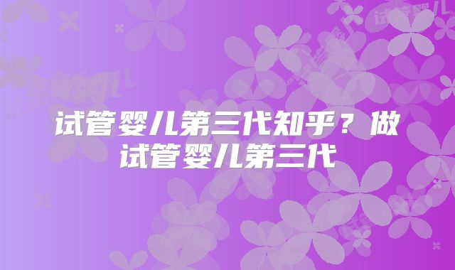 试管婴儿第三代知乎?做试管婴儿第三代