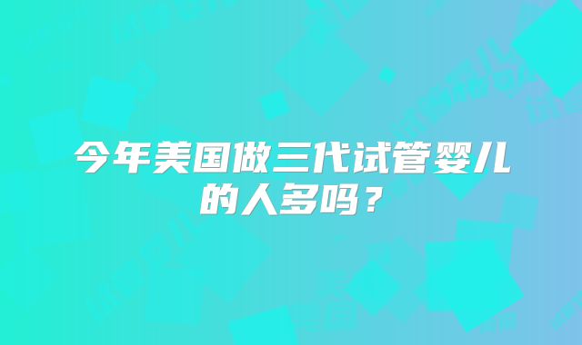 今年美国做三代试管婴儿的人多吗?