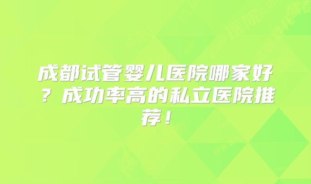 成都试管婴儿医院哪家好？成功率高的私立医院推荐！