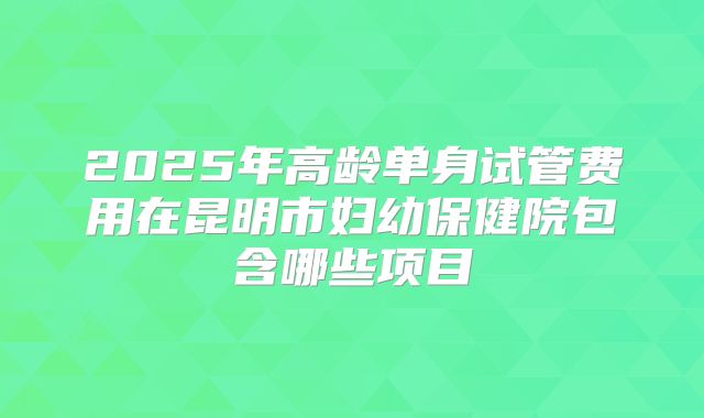2025年高龄单身试管费用在昆明市妇幼保健院包含哪些项目