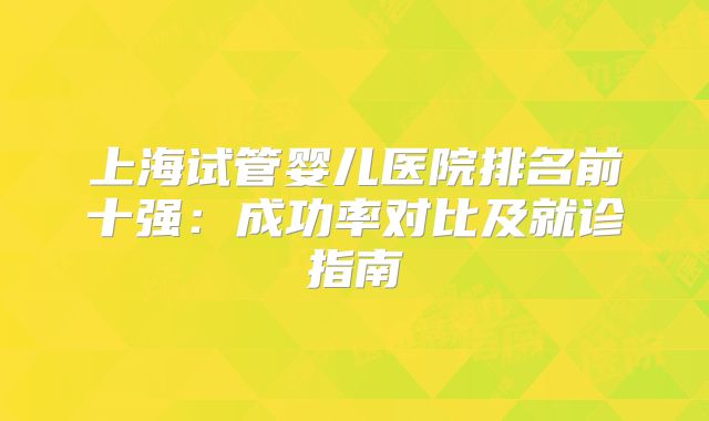 上海试管婴儿医院排名前十强:成功率对比及就诊指南