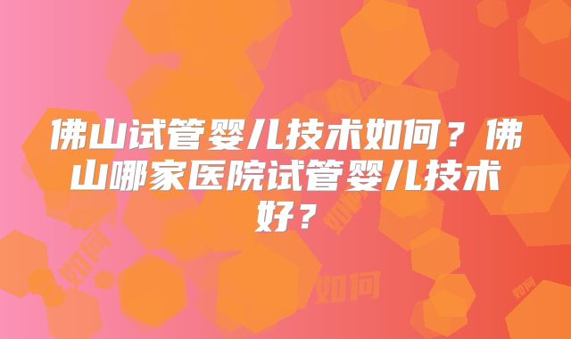 佛山试管婴儿技术如何？佛山哪家医院试管婴儿技术好？