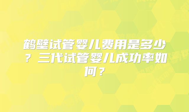 鹤壁试管婴儿费用是多少?三代试管婴儿成功率如何?