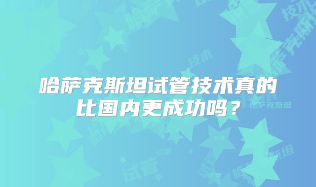 哈萨克斯坦试管技术真的比国内更成功吗?