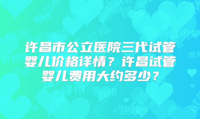 许昌市公立医院三代试管婴儿价格详情?许昌试管婴儿费用大约多少?