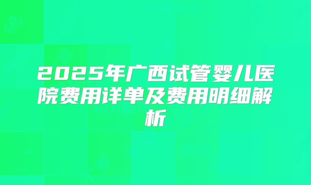 2025年广西试管婴儿医院费用详单及费用明细解析