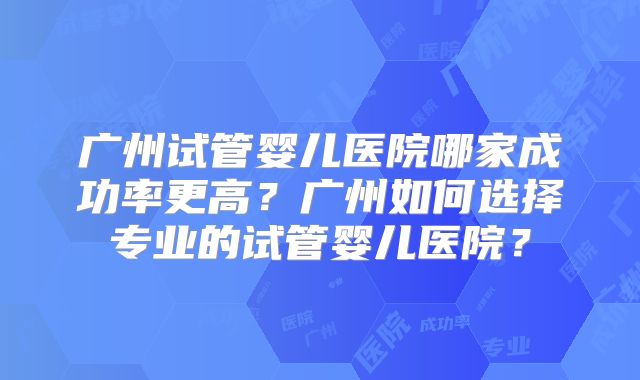 广州试管婴儿医院哪家成功率更高?广州如何选择专业的试管婴儿医院?