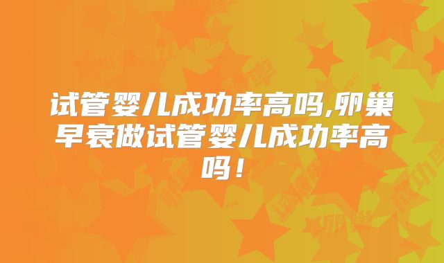 试管婴儿成功率高吗,卵巢早衰做试管婴儿成功率高吗!