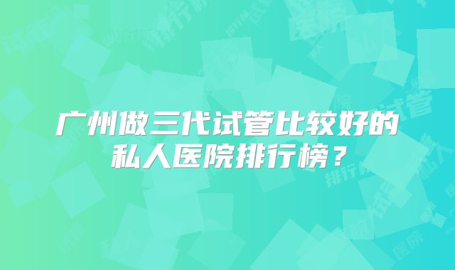 广州做三代试管比较好的私人医院排行榜？