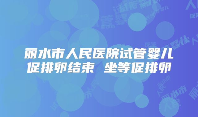 丽水市人民医院试管婴儿促排卵结束 坐等促排卵