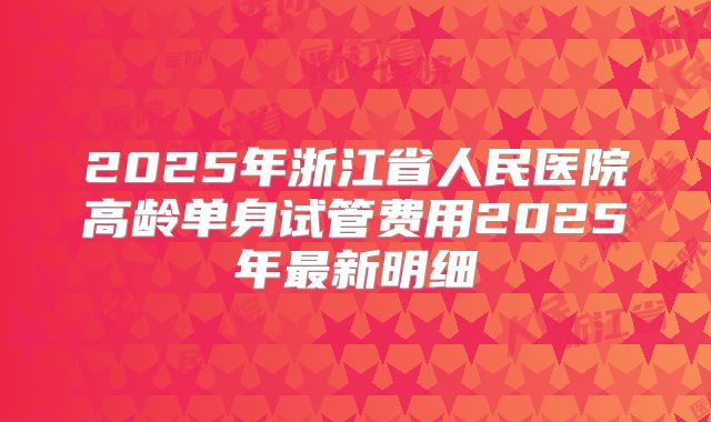 2025年浙江省人民医院高龄单身试管费用2025年最新明细
