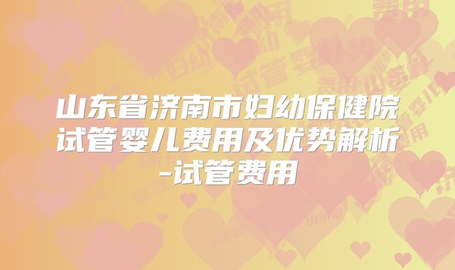 山东省济南市妇幼保健院试管婴儿费用及优势解析-试管费用
