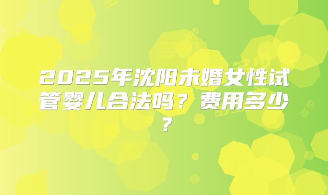 2025年沈阳未婚女性试管婴儿合法吗？费用多少？