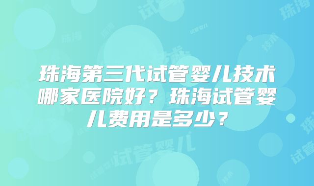 珠海第三代试管婴儿技术哪家医院好?珠海试管婴儿费用是多少?
