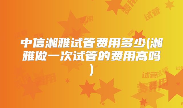 中信湘雅试管费用多少(湘雅做一次试管的费用高吗)