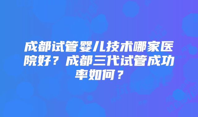 成都试管婴儿技术哪家医院好？成都三代试管成功率如何？