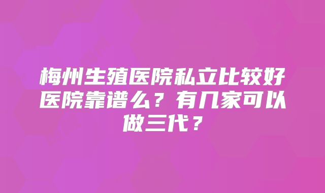 梅州生殖医院私立比较好医院靠谱么?有几家可以做三代?