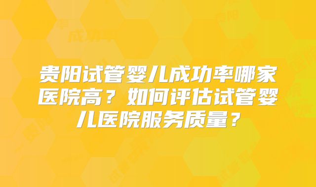 贵阳试管婴儿成功率哪家医院高?如何评估试管婴儿医院服务质量?
