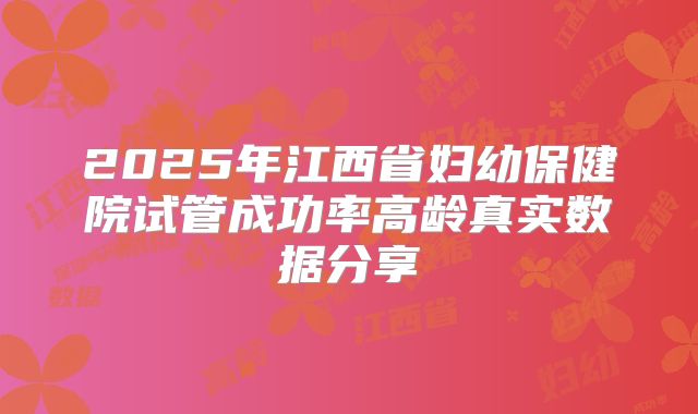 2025年江西省妇幼保健院试管成功率高龄真实数据分享